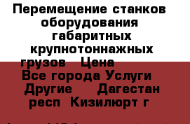 Перемещение станков, оборудования, габаритных крупнотоннажных грузов › Цена ­ 7 000 - Все города Услуги » Другие   . Дагестан респ.,Кизилюрт г.